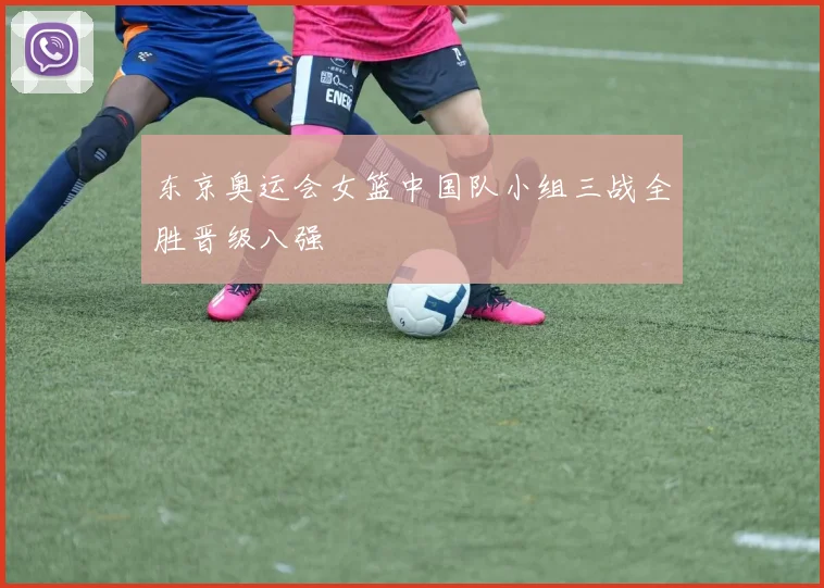 东京奥运会女篮中国队小组三战全胜晋级八强