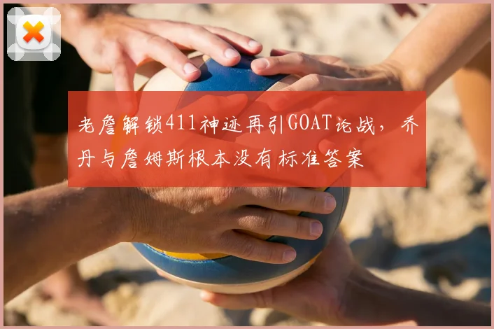 老詹解锁411神迹再引GOAT论战,乔丹与詹姆斯根本没有标准答案