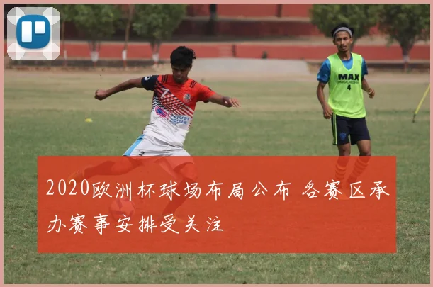2020欧洲杯球场布局公布 各赛区承办赛事安排受关注