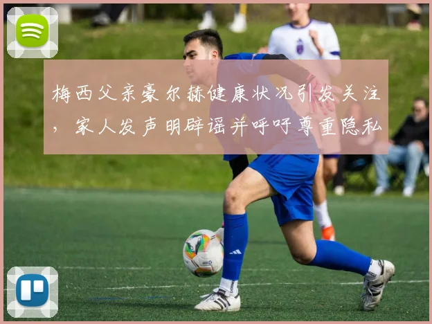 梅西父亲豪尔赫健康状况引发关注,家人发声明辟谣并呼吁尊重隐私