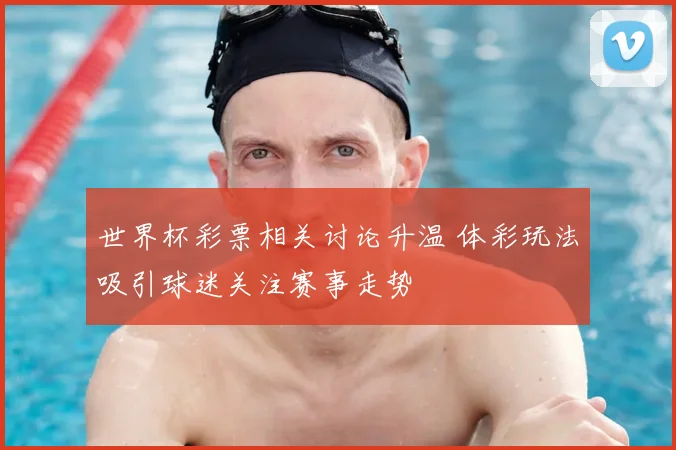 世界杯彩票相关讨论升温 体彩玩法吸引球迷关注赛事走势