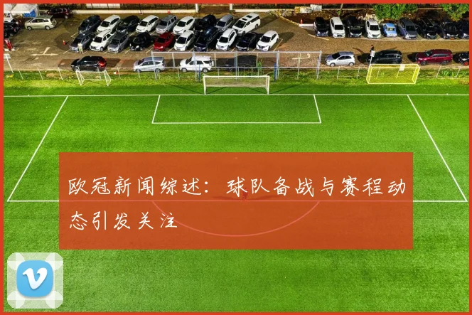 欧冠新闻综述：球队备战与赛程动态引发关注