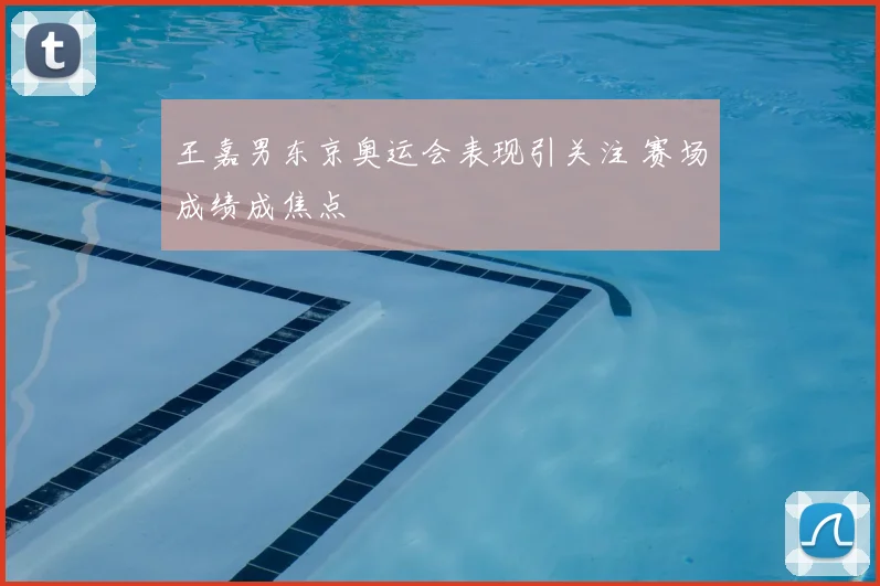 王嘉男东京奥运会表现引关注 赛场成绩成焦点