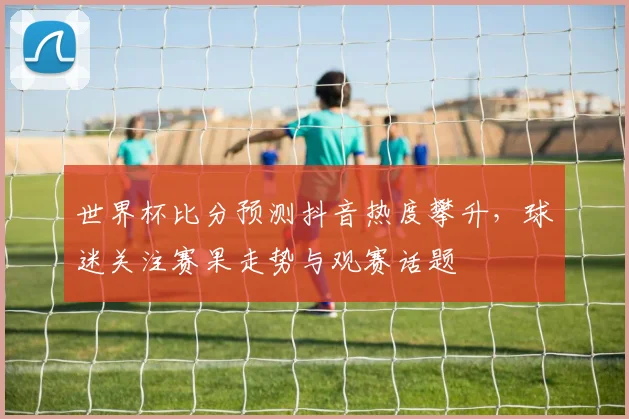 世界杯比分预测抖音热度攀升，球迷关注赛果走势与观赛话题