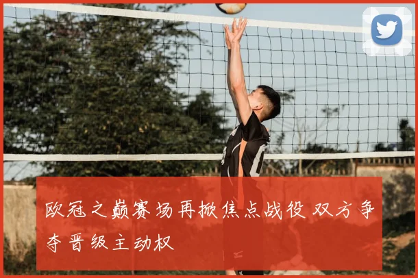 欧冠之巅赛场再掀焦点战役 双方争夺晋级主动权